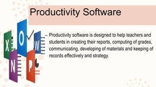 Productivity Software
– Productivity software is designed to help teachers and
students in creating their reports, computing of grades,
communicating, developing of materials and keeping of
records effectively and strategy.
 
