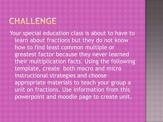 Your special education class is about to have to
  learn about fractions but they do not know
  how to find least common multiple or
  greatest factor because they never learned
  their multiplication facts. Using the following
  template, create both macro and micro
  instructional strategies and choose
  appropriate materials to teach your group a
  unit on fractions. Use information from this
  powerpoint and moodle page to create unit.
 
