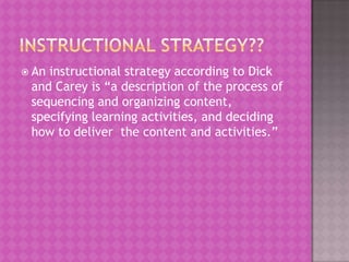  Aninstructional strategy according to Dick
 and Carey is “a description of the process of
 sequencing and organizing content,
 specifying learning activities, and deciding
 how to deliver the content and activities.”
 
