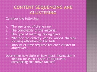 Consider the following:

1.   The age level of the learner
2.   The complexity of the material
3.   The type of learning taking place
4.   Whether the activity can be varied thereby
     focusing attention on the task
5.   Amount of time required for each cluster of
     objectives.

Determine how little or how much instruction is
   needed for each cluster of objectives
   considering the above factors.
 