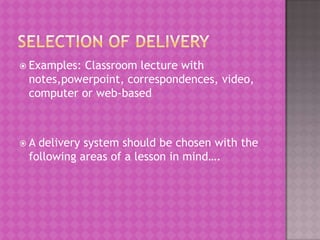 Examples:Classroom lecture with
 notes,powerpoint, correspondences, video,
 computer or web-based



A delivery system should be chosen with the
 following areas of a lesson in mind….
 