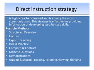 Direct instruction strategy
• is highly teacher-directed and is among the most
  commonly used. This strategy is effective for providing
  information or developing step-by-step skills.
Possible Methods
• Structured Overview
• Lecture
• Explicit Teaching
• Drill & Practice
• Compare & Contrast
• Didactic Questions
• Demonstrations
• Guided & Shared - reading, listening, viewing, thinking
 