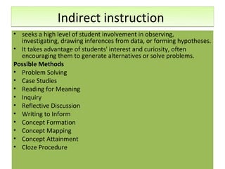 Indirect instruction
• seeks a high level of student involvement in observing,
  investigating, drawing inferences from data, or forming hypotheses.
• It takes advantage of students' interest and curiosity, often
  encouraging them to generate alternatives or solve problems.
Possible Methods
• Problem Solving
• Case Studies
• Reading for Meaning
• Inquiry
• Reflective Discussion
• Writing to Inform
• Concept Formation
• Concept Mapping
• Concept Attainment
• Cloze Procedure
 