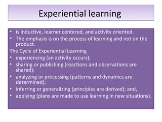 Experiential learning
• is inductive, learner centered, and activity oriented.
• The emphasis is on the process of learning and not on the
  product.
The Cycle of Experiential Learning
• experiencing (an activity occurs);
• sharing or publishing (reactions and observations are
  shared);
• analyzing or processing (patterns and dynamics are
  determined);
• inferring or generalizing (principles are derived); and,
• applying (plans are made to use learning in new situations).
 