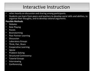 Interactive Instruction
•  relies heavily on discussion and sharing among participants.
•  Students can learn from peers and teachers to develop social skills and abilities, to
   organize their thoughts, and to develop rational arguments.
Possible Methods
• Debates
• Role Playing
• Panels
• Brainstorming
• Peer Partner Learning
• Discussion
• Laboratory Groups
• Think, Pair, Share
• Cooperative Learning
• Jigsaw
• Problem Solving
• Structured Controversy
• Tutorial Groups
• Interviewing
• Conferencing
 