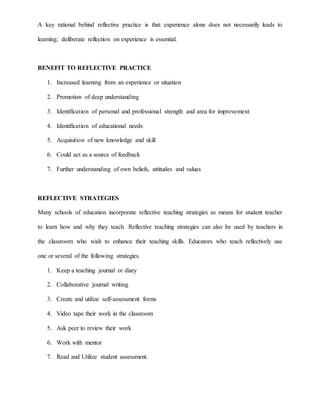 A key rational behind reflective practice is that experience alone does not necessarily leads to
learning; deliberate reflection on experience is essential.
BENEFIT TO REFLECTIVE PRACTICE
1. Increased learning from an experience or situation
2. Promotion of deep understanding
3. Identification of personal and professional strength and area for improvement
4. Identification of educational needs
5. Acquisition of new knowledge and skill
6. Could act as a source of feedback
7. Further understanding of own beliefs, attitudes and values
REFLECTIVE STRATEGIES
Many schools of education incorporate reflective teaching strategies as means for student teacher
to learn how and why they teach. Reflective teaching strategies can also be used by teachers in
the classroom who wish to enhance their teaching skills. Educators who teach reflectively use
one or several of the following strategies.
1. Keep a teaching journal or diary
2. Collaborative journal writing
3. Create and utilize self-assessment forms
4. Video tape their work in the classroom
5. Ask peer to review their work
6. Work with mentor
7. Read and Utilize student assessment.
 