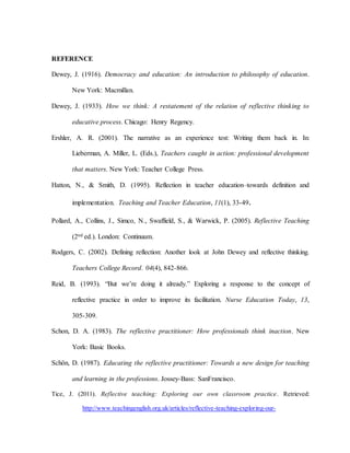 REFERENCE
Dewey, J. (1916). Democracy and education: An introduction to philosophy of education.
New York: Macmillan.
Dewey, J. (1933). How we think: A restatement of the relation of reflective thinking to
educative process. Chicago: Henry Regency.
Ershler, A. R. (2001). The narrative as an experience test: Writing them back in. In:
Lieberman, A. Miller, L. (Eds.), Teachers caught in action: professional development
that matters. New York: Teacher College Press.
Hatton, N., & Smith, D. (1995). Reflection in teacher education–towards definition and
implementation. Teaching and Teacher Education, 11(1), 33-49.
Pollard, A., Collins, J., Simco, N., Swaffield, S., & Warwick, P. (2005). Reflective Teaching
(2nd ed.). London: Continuum.
Rodgers, C. (2002). Defining reflection: Another look at John Dewey and reflective thinking.
Teachers College Record. 04(4), 842-866.
Reid, B. (1993). “But we’re doing it already.” Exploring a response to the concept of
reflective practice in order to improve its facilitation. Nurse Education Today, 13,
305-309.
Schon, D. A. (1983). The reflective practitioner: How professionals think inaction. New
York: Basic Books.
Schön, D. (1987). Educating the reflective practitioner: Towards a new design for teaching
and learning in the professions. Jossey-Bass: SanFrancisco.
Tice, J. (2011). Reflective teaching: Exploring our own classroom practice. Retrieved:
http://www.teachingenglish.org.uk/articles/reflective-teaching-exploring-our-
 