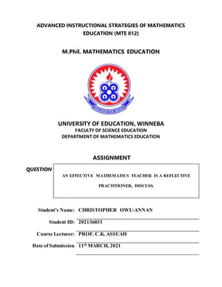 ADVANCED INSTRUCTIONAL STRATEGIES OF MATHEMATICS
EDUCATION (MTE 812)
M.Phil. MATHEMATICS EDUCATION
UNIVERSITY OF EDUCATION, WINNEBA
FACULTY OF SCIENCE EDUCATION
DEPARTMENT OF MATHEMATICS EDUCATION
ASSIGNMENT
QUESTION
AN EFFECTIVE MATHEMATICS TEACHER IS A REFLECTIVE
PRACTITIONER, DISCUSS.
Student’s Name: CHRISTOPHER OWU-ANNAN
Student ID: 202136033
Course Lecturer: PROF. C.K. ASSUAH
Date of Submission 11th
MARCH, 2021
 