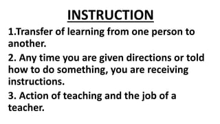 INSTRUCTION
1.Transfer of learning from one person to
another.
2. Any time you are given directions or told
how to do something, you are receiving
instructions.
3. Action of teaching and the job of a
teacher.
 