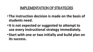 IMPLEMENTATION OF STRATEGIES
•The instruction decision is made on the basis of
students need.
•It is not expected or suggested to attempt to
use every instructional strategy immediately.
•Start with one or two initially and build plan on
its success.
 