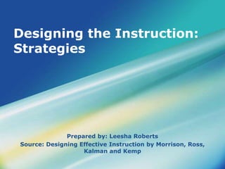 Designing the Instruction: 
Strategies 
Prepared by: Leesha Roberts 
Source: Designing Effective Instruction by Morrison, Ross, 
Kalman and Kemp 
 