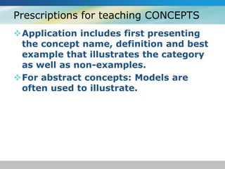 Prescriptions for teaching CONCEPTS 
Application includes first presenting 
the concept name, definition and best 
example that illustrates the category 
as well as non-examples. 
For abstract concepts: Models are 
often used to illustrate. 
 