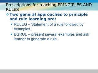 Prescriptions for teaching PRINCIPLES AND 
RULES 
Two general approaches to principle 
and rule learning are: 
 RULEG – Statement of a rule followed by 
examples 
 EGRUL – present several examples and ask 
learner to generate a rule. 
 