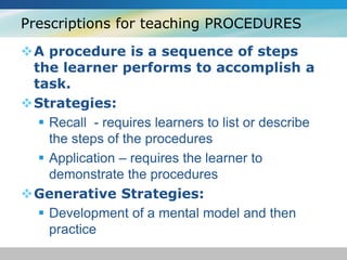 Prescriptions for teaching PROCEDURES 
A procedure is a sequence of steps 
the learner performs to accomplish a 
task. 
Strategies: 
 Recall - requires learners to list or describe 
the steps of the procedures 
 Application – requires the learner to 
demonstrate the procedures 
Generative Strategies: 
 Development of a mental model and then 
practice 
 