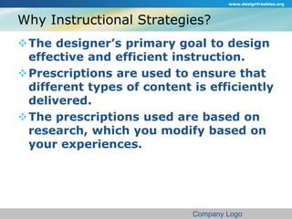 Why Instructional Strategies? 
www.designfreebies.org 
The designer’s primary goal to design 
effective and efficient instruction. 
Prescriptions are used to ensure that 
different types of content is efficiently 
delivered. 
The prescriptions used are based on 
research, which you modify based on 
your experiences. 
Company Logo 
 