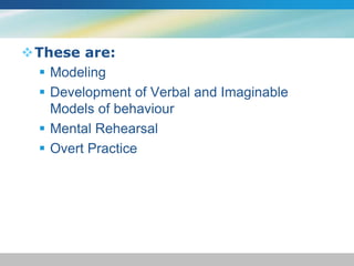 These are: 
 Modeling 
 Development of Verbal and Imaginable 
Models of behaviour 
 Mental Rehearsal 
 Overt Practice 
 