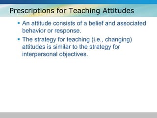 Prescriptions for Teaching Attitudes 
 An attitude consists of a belief and associated 
behavior or response. 
 The strategy for teaching (i.e., changing) 
attitudes is similar to the strategy for 
interpersonal objectives. 
 