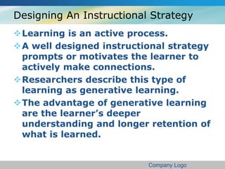 Designing An Instructional Strategy 
Learning is an active process. 
A well designed instructional strategy 
prompts or motivates the learner to 
actively make connections. 
Researchers describe this type of 
learning as generative learning. 
The advantage of generative learning 
are the learner’s deeper 
understanding and longer retention of 
what is learned. 
Company Logo 
 