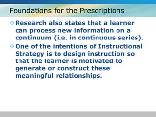 Foundations for the Prescriptions 
Research also states that a learner 
can process new information on a 
continuum (i.e. in continuous series). 
One of the intentions of Instructional 
Strategy is to design instruction so 
that the learner is motivated to 
generate or construct these 
meaningful relationships. 
 