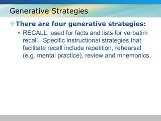 Generative Strategies 
There are four generative strategies: 
 RECALL: used for facts and lists for verbatim 
recall. Specific instructional strategies that 
facilitate recall include repetition, rehearsal 
(e.g. mental practice), review and mnemonics. 
 