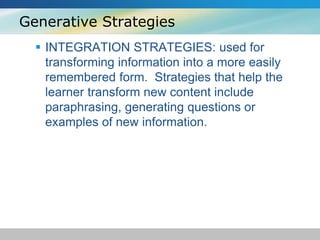 Generative Strategies 
 INTEGRATION STRATEGIES: used for 
transforming information into a more easily 
remembered form. Strategies that help the 
learner transform new content include 
paraphrasing, generating questions or 
examples of new information. 
 