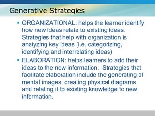 Generative Strategies 
 ORGANIZATIONAL: helps the learner identify 
how new ideas relate to existing ideas. 
Strategies that help with organization is 
analyzing key ideas (i.e. categorizing, 
identifying and interrelating ideas) 
 ELABORATION: helps learners to add their 
ideas to the new information. Strategies that 
facilitate elaboration include the generating of 
mental images, creating physical diagrams 
and relating it to existing knowledge to new 
information. 
 