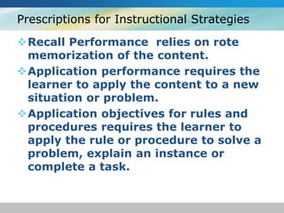 Prescriptions for Instructional Strategies 
Recall Performance relies on rote 
memorization of the content. 
Application performance requires the 
learner to apply the content to a new 
situation or problem. 
Application objectives for rules and 
procedures requires the learner to 
apply the rule or procedure to solve a 
problem, explain an instance or 
complete a task. 
 