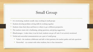 Small Group
• It is motivating, students usually enjoy working in small groups
• Students develop problem-solving skills by working together
• Students share their ideas and listen to others to get a different perspective
• The teachers main role is facilitating, asking questions, and giving suggestions
• Disadvantages: it takes time, it can be loud, students can get off task if not actively monitored
• Verbal and nonverbal communications are a part of small group
• Verbal – the students collaborate and talk to their partners, the teacher guides and asks questions
• Nonverbal - eye contact with other students, face to face interaction
 