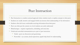 Peer Instruction
• Peer Instruction is a student-centered approach where students teach or explain concepts to their peers
• Students are usually attentive and engaged which can increase their understanding of the information
• Students often feel more comfortable receiving information from their peers
• Peers can often put the content on a level students can easily understand
• Disadvantages – requires organization, scheduling, and extra time
• Verbal and nonverbal communication are a part of peer instruction
• Verbal – peers use discussion and questioning
• Nonverbal – eye-contact, facial expressions, signals help check for understanding
 