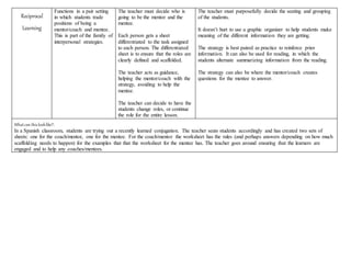 Reciprocal
Learning
Functions in a pair setting
in which students trade
positions of being a
mentor/coach and mentee.
This is part of the family of
interpersonal strategies.
The teacher must decide who is
going to be the mentor and the
mentee.
Each person gets a sheet
differentiated to the task assigned
to each person. The differentiated
sheet is to ensure that the roles are
clearly defined and scaffolded.
The teacher acts as guidance,
helping the mentor/coach with the
strategy, avoiding to help the
mentee.
The teacher can decide to have the
students change roles, or continue
the role for the entire lesson.
The teacher must purposefully decide the seating and grouping
of the students.
It doesn’t hurt to use a graphic organizer to help students make
meaning of the different information they are getting.
The strategy is best paired as practice to reinforce prior
information. It can also be used for reading, in which the
students alternate summarizing information from the reading.
The strategy can also be where the mentor/coach creates
questions for the mentee to answer.
Whatcan thislooklike?:
In a Spanish classroom, students are trying out a recently learned conjugation. The teacher seats students accordingly and has created two sets of
sheets: one for the coach/mentor, one for the mentee. For the coach/mentor the worksheet has the rules (and perhaps answers depending on how much
scaffolding needs to happen) for the examples that that the worksheet for the mentee has. The teacher goes around ensuring that the learners are
engaged and to help any coaches/mentees.
 