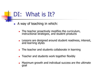 DI: What is It? 
 A way of teaching in which: 
 The teacher proactively modifies the curriculum, 
instructional strategies, and student products 
 Lessons are designed around student readiness, interest, 
and learning styles 
 The teacher and students collaborate in learning 
 Teacher and students work together flexibly 
 Maximum growth and individual success are the ultimate 
goal 
 