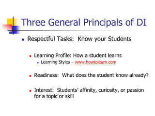 Three General Principals of DI 
 Respectful Tasks: Know your Students 
 Learning Profile: How a student learns 
 Learning Styles – www.howtolearn.com 
 Readiness: What does the student know already? 
 Interest: Students’ affinity, curiosity, or passion 
for a topic or skill 
 
