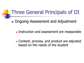 Three General Principals of DI 
 Ongoing Assessment and Adjustment 
 Instruction and assessment are inseparable 
 Content, process, and product are adjusted 
based on the needs of the student 
 