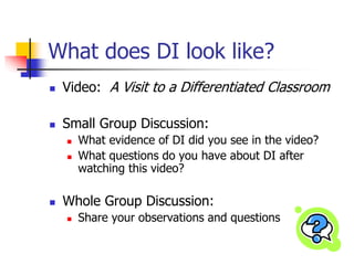 What does DI look like? 
 Video: A Visit to a Differentiated Classroom 
 Small Group Discussion: 
 What evidence of DI did you see in the video? 
 What questions do you have about DI after 
watching this video? 
 Whole Group Discussion: 
 Share your observations and questions 
 