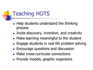 Teaching HOTS 
 Help students understand the thinking 
process 
 Incite discovery, invention, and creativity 
 Make learning meaningful to the student 
 Engage students in real life problem solving 
 Encourage questions and discussion 
 Make cross-curricular connections 
 Provide models, graphic organizers 
 