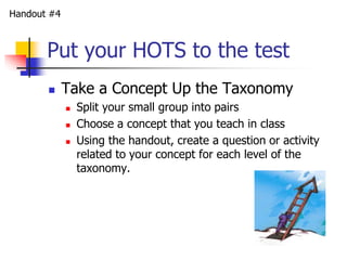 Put your HOTS to the test 
 Take a Concept Up the Taxonomy 
 Split your small group into pairs 
 Choose a concept that you teach in class 
 Using the handout, create a question or activity 
related to your concept for each level of the 
taxonomy. 
Handout #4 
 