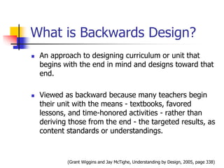 What is Backwards Design? 
 An approach to designing curriculum or unit that 
begins with the end in mind and designs toward that 
end. 
 Viewed as backward because many teachers begin 
their unit with the means - textbooks, favored 
lessons, and time-honored activities - rather than 
deriving those from the end - the targeted results, as 
content standards or understandings. 
(Grant Wiggins and Jay McTighe, Understanding by Design, 2005, page 338) 
 
