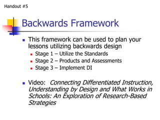 Handout #5 
Backwards Framework 
 This framework can be used to plan your 
lessons utilizing backwards design 
 Stage 1 – Utilize the Standards 
 Stage 2 – Products and Assessments 
 Stage 3 – Implement DI 
 Video: Connecting Differentiated Instruction, 
Understanding by Design and What Works in 
Schools: An Exploration of Research-Based 
Strategies 
 