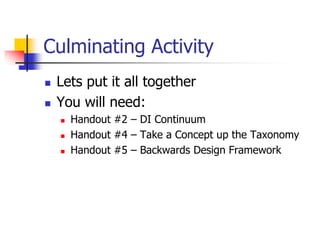 Culminating Activity 
 Lets put it all together 
 You will need: 
 Handout #2 – DI Continuum 
 Handout #4 – Take a Concept up the Taxonomy 
 Handout #5 – Backwards Design Framework 
 