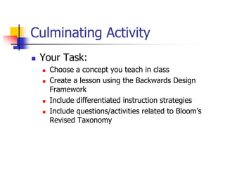 Culminating Activity 
 Your Task: 
 Choose a concept you teach in class 
 Create a lesson using the Backwards Design 
Framework 
 Include differentiated instruction strategies 
 Include questions/activities related to Bloom’s 
Revised Taxonomy 
 