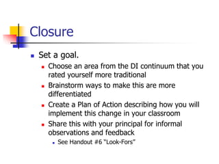 Closure 
 Set a goal. 
 Choose an area from the DI continuum that you 
rated yourself more traditional 
 Brainstorm ways to make this are more 
differentiated 
 Create a Plan of Action describing how you will 
implement this change in your classroom 
 Share this with your principal for informal 
observations and feedback 
 See Handout #6 “Look-Fors” 
 