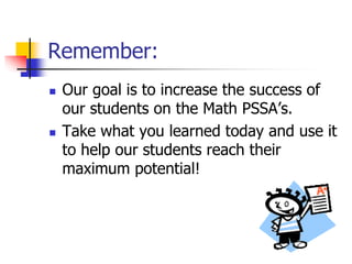 Remember: 
 Our goal is to increase the success of 
our students on the Math PSSA’s. 
 Take what you learned today and use it 
to help our students reach their 
maximum potential! 

