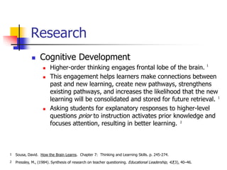 Research 
 Cognitive Development 
 Higher-order thinking engages frontal lobe of the brain. 
 This engagement helps learners make connections between 
past and new learning, create new pathways, strengthens 
existing pathways, and increases the likelihood that the new 
learning will be consolidated and stored for future retrieval. 
 Asking students for explanatory responses to higher-level 
questions prior to instruction activates prior knowledge and 
focuses attention, resulting in better learning. 
Sousa, David. How the Brain Learns. Chapter 7: Thinking and Learning Skills. p. 245-274. 
Pressley, M., (1984). Synthesis of research on teacher questioning. Educational Leadership, 42(3), 40–46. 
1 
1 
1 
2 
2 
 