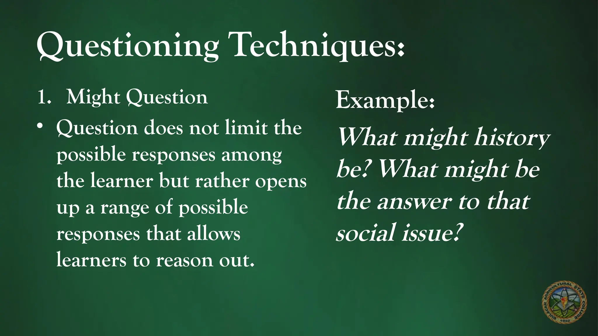 Questioning Techniques:
1. Might Question
• Question does not limit the
possible responses among
the learner but rather opens
up a range of possible
responses that allows
learners to reason out.
Example:
What might history
be? What might be
the answer to that
social issue?
 