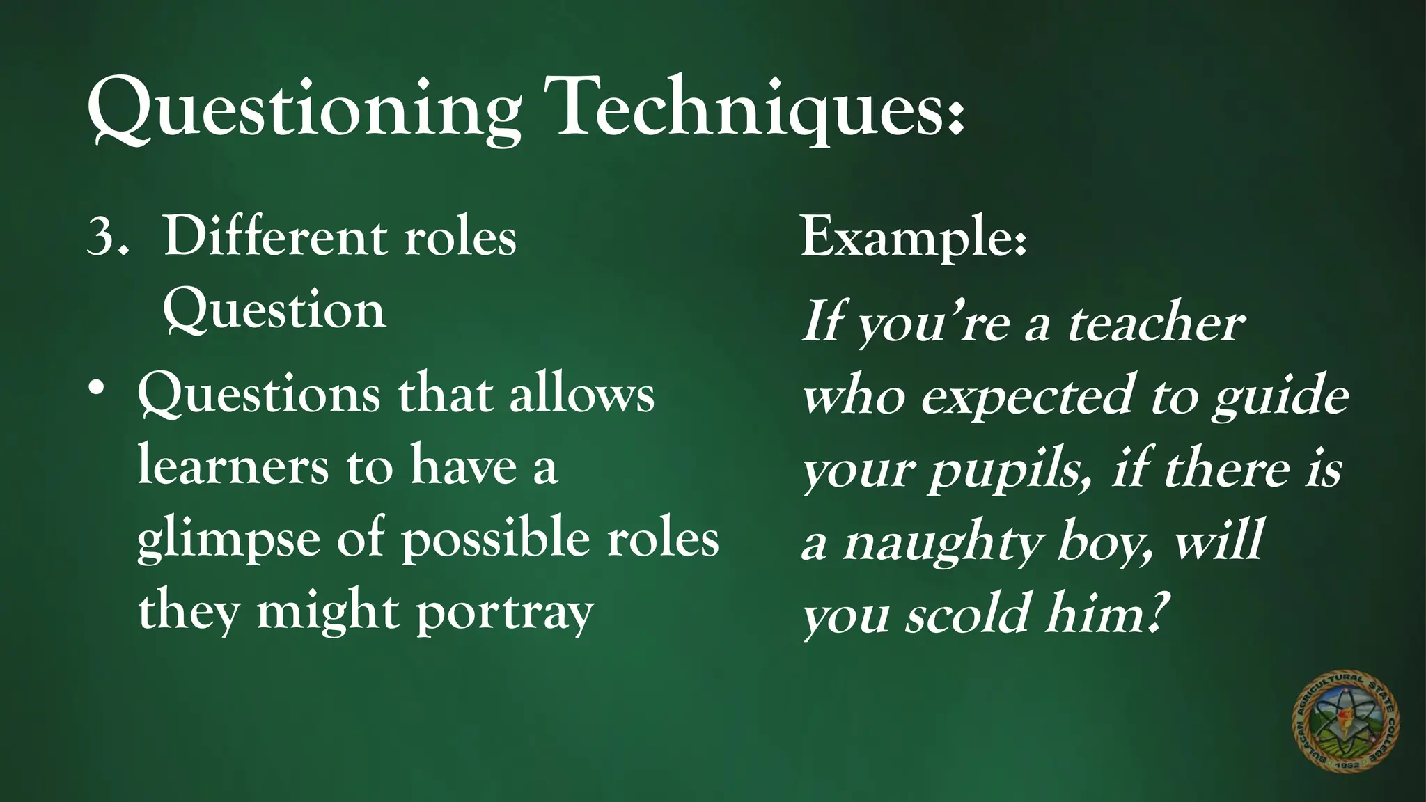 Questioning Techniques:
3. Different roles
Question
• Questions that allows
learners to have a
glimpse of possible roles
they might portray
Example:
If you’re a teacher
who expected to guide
your pupils, if there is
a naughty boy, will
you scold him?
 