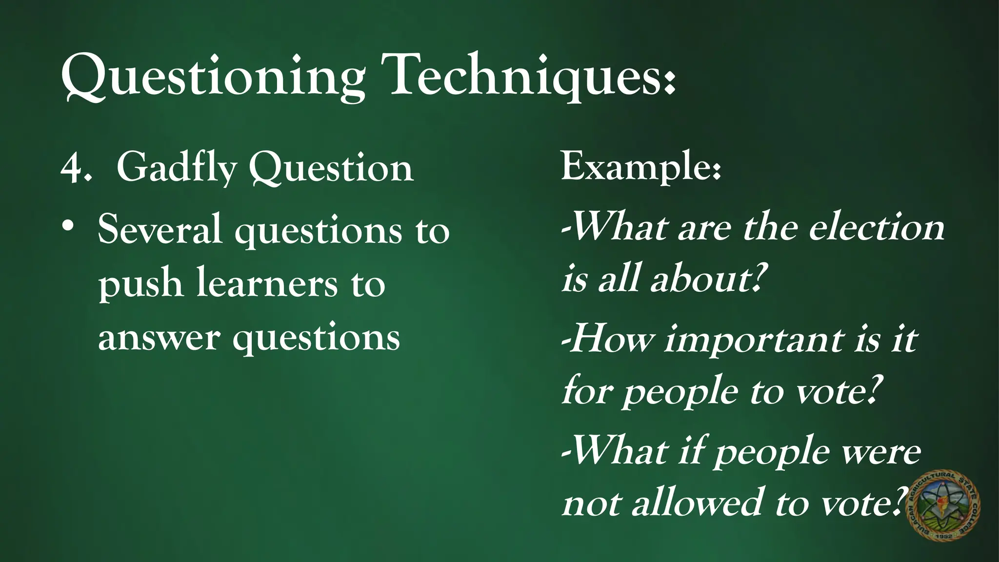 Questioning Techniques:
4. Gadfly Question
• Several questions to
push learners to
answer questions
Example:
-What are the election
is all about?
-How important is it
for people to vote?
-What if people were
not allowed to vote?
 