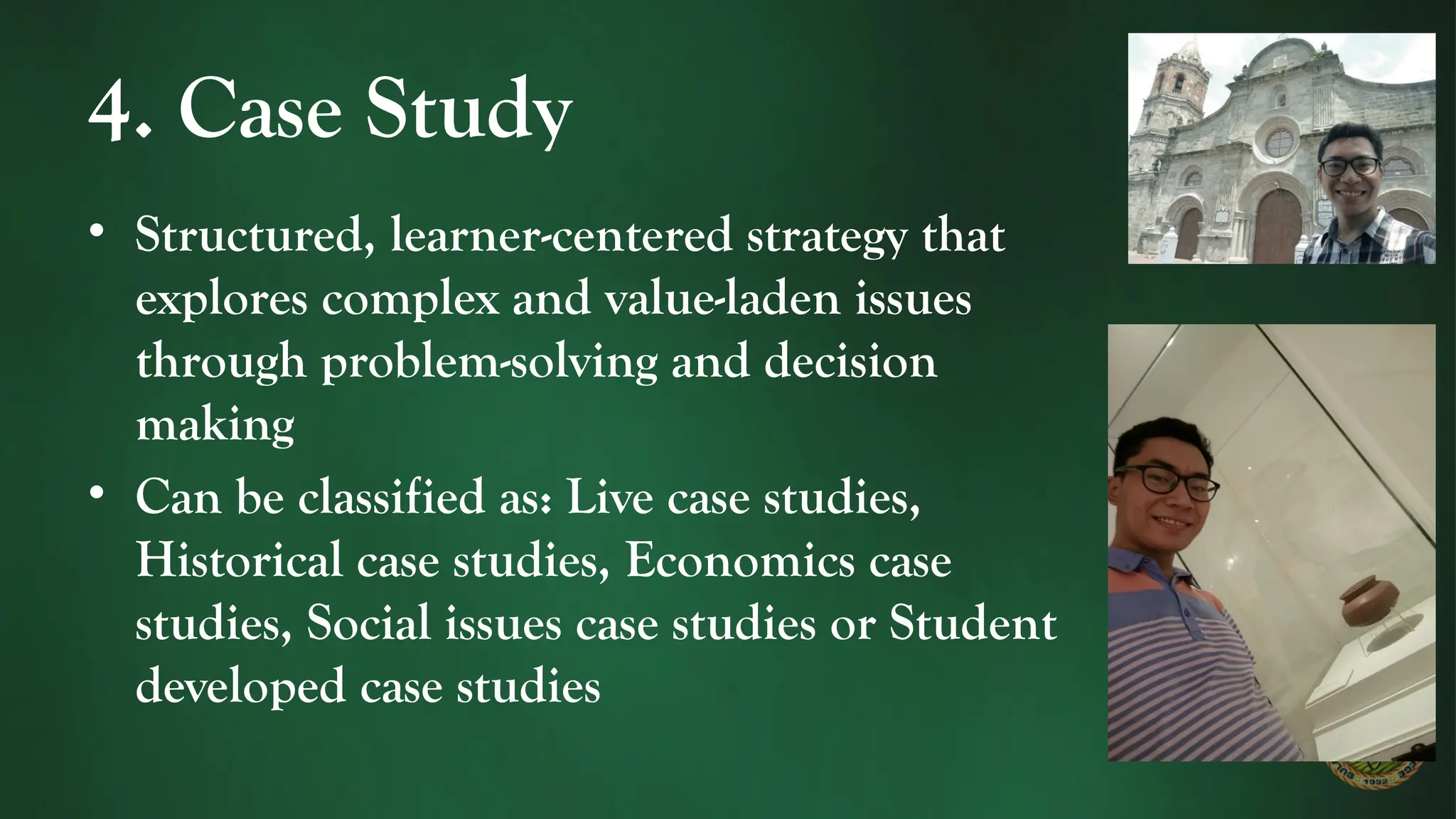 4. Case Study
• Structured, learner-centered strategy that
explores complex and value-laden issues
through problem-solving and decision
making
• Can be classified as: Live case studies,
Historical case studies, Economics case
studies, Social issues case studies or Student
developed case studies
 