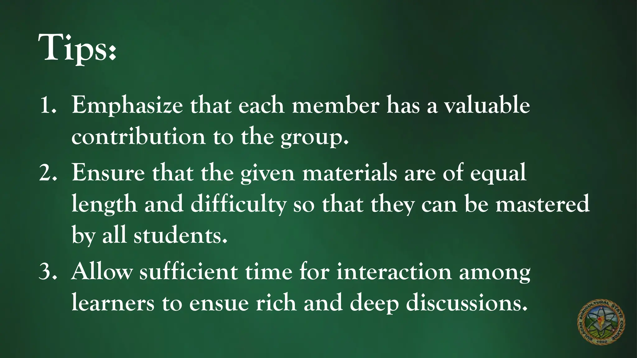 Tips:
1. Emphasize that each member has a valuable
contribution to the group.
2. Ensure that the given materials are of equal
length and difficulty so that they can be mastered
by all students.
3. Allow sufficient time for interaction among
learners to ensue rich and deep discussions.
 