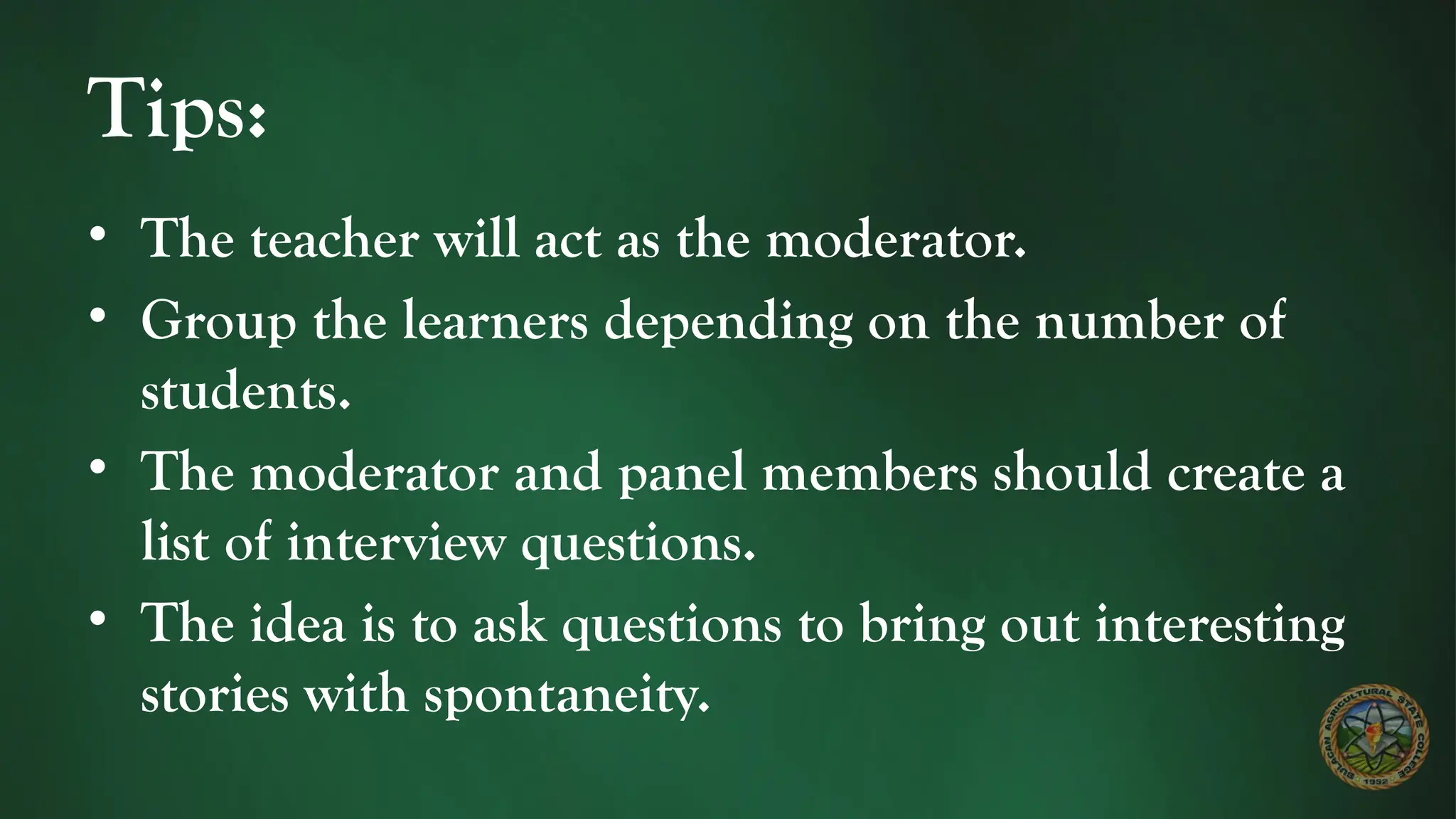 Tips:
• The teacher will act as the moderator.
• Group the learners depending on the number of
students.
• The moderator and panel members should create a
list of interview questions.
• The idea is to ask questions to bring out interesting
stories with spontaneity.
 