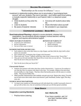 BUILDING RELATIONSHIPS
                    "Relationships are the avenue for influence." Unknown
Investment in relationship building allows you to accumulate a “psychological bank
    account” with your students. Pay now or pay later – you’ll either spend time building
    a mutually respectful relationship or you’ll spend it later in a classroom power
    struggle.
   • Greet students as they enter the             • Converse with students about daily
       class                                         life
   • Listen to students                           • Share information about yourself
   • Be aware of students’ interests              • Be consistent in you responses

                        COOPERATIVE LEARNING – BEGIN WITH . . .
Good Instructional Planning is aligned to course standards; stresses high
   expectations; has all students actively engaged; involves teachers’ working
   together; and requires administrative support.
WHEN TO PAIR UP STUDENTS                                BENEFITS OF PAIRING UP
   To process new information                             Energize your students
   Review information                                     Build community
   Get out of their seats to interact                     Generate multiple ideas

RANDOM PARTNERS (SECRET PAL)
   Each student in class writes their name on a slip of paper, and then folds the slip in half so their
     names are concealed.
   Have students mix, exchanging slips of paper with classmates.
   When teach calls “Freeze,” students unfold their slips of par to discover their “Secret Pals.”
   They pair up with and remember their Secret Pal so at any time you can call out, “Everyone up.
     Don’t be the last to find your Secret Pal.”

       Don’t be the last to find your Secret Pal.”

Characteristic Partners
    Students form partners with others that share similar characteristics. A great way for students to
      see what they have in common with others in the class. For example, students write down their
      favorite hobby on a slip of paper. Then have them find another person with the same or a similar
      hobby. They become Hobby Pals.
       Other possible characteristics that students can pair up on are: Sports they enjoy; Favorite
        movie/television show/radio show/actor/dessert/ junk food/band; Zodiac signs; Pets they
        own; etc.
STUDENT SELECTED PARTNERS
    As long as your students are often pairing up with individuals they wouldn’t necessarily choose to
     pair up with on their own, why not sometimes let them pair up with that special somebody

                                            SOME BASICS
Cooperative Learning Standards
                                                            Ask 3 Before Me
       Practice Active Listening                           If you have a question, ask 3 of
                                                                 your team members before
                                                                 you ask me.                          10
 